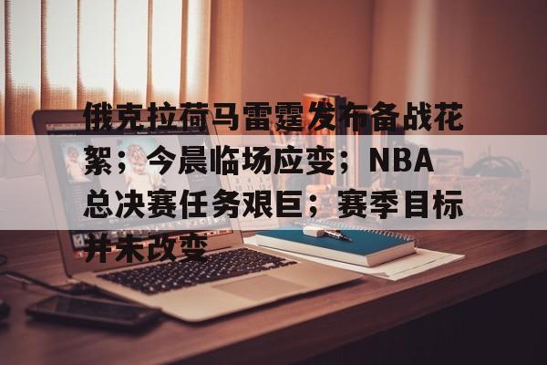 关于俄克拉荷马雷霆发布备战花絮；今晨临场应变；NBA总决赛任务艰巨；赛季目标并未改变的信息-英雄联盟
