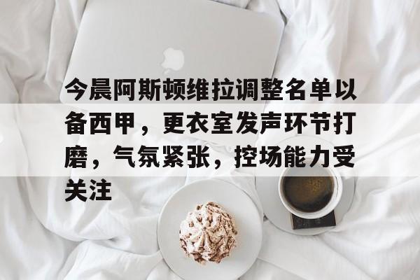 包含今晨阿斯顿维拉调整名单以备西甲，更衣室发声环节打磨，气氛紧张，控场能力受关注的词条-满冠体育下载